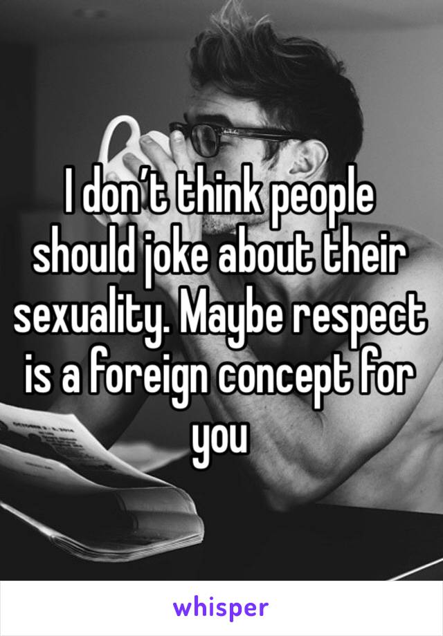 I don’t think people should joke about their sexuality. Maybe respect is a foreign concept for you