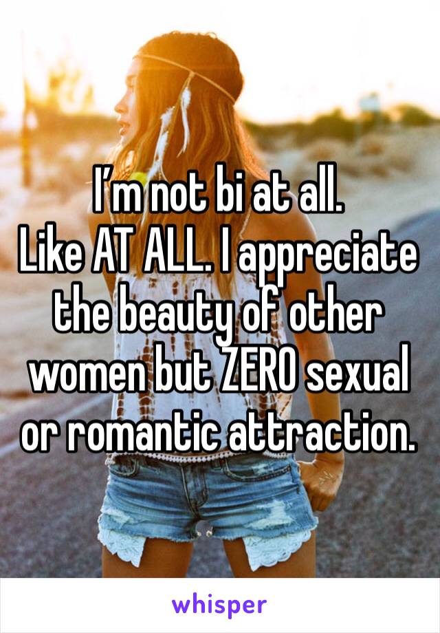 I’m not bi at all. 
Like AT ALL. I appreciate the beauty of other women but ZERO sexual or romantic attraction. 