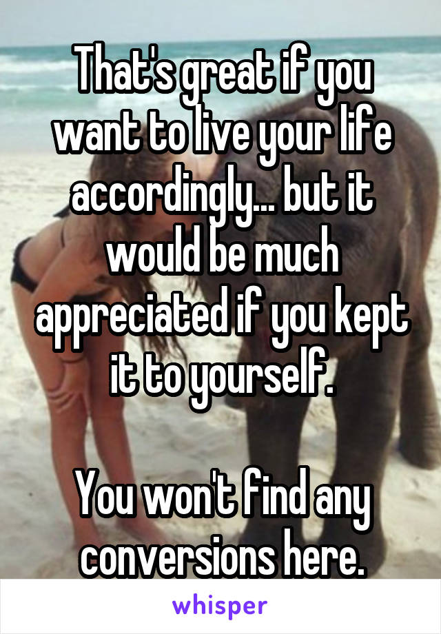 That's great if you want to live your life accordingly... but it would be much appreciated if you kept it to yourself.

You won't find any conversions here.