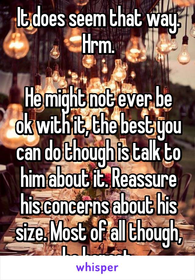 It does seem that way. Hrm.

He might not ever be ok with it, the best you can do though is talk to him about it. Reassure his concerns about his size. Most of all though, be honest.