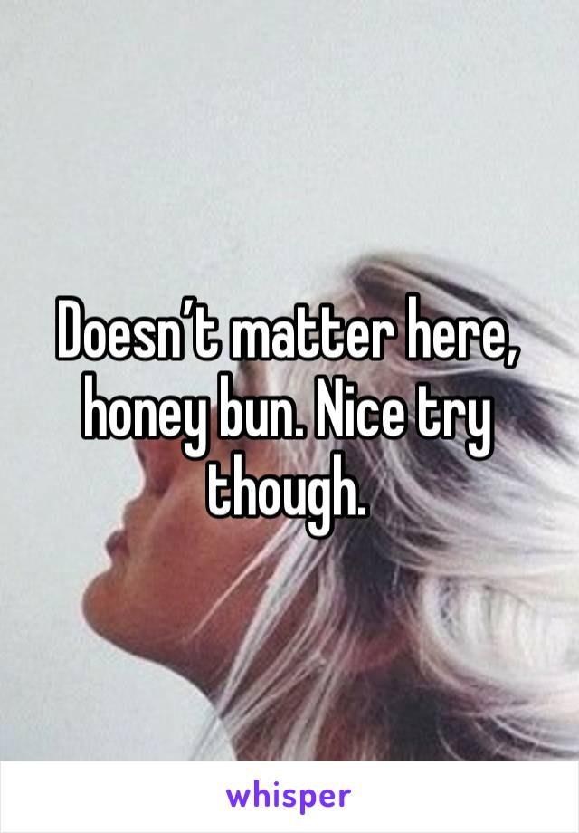 Doesn’t matter here, honey bun. Nice try though. 