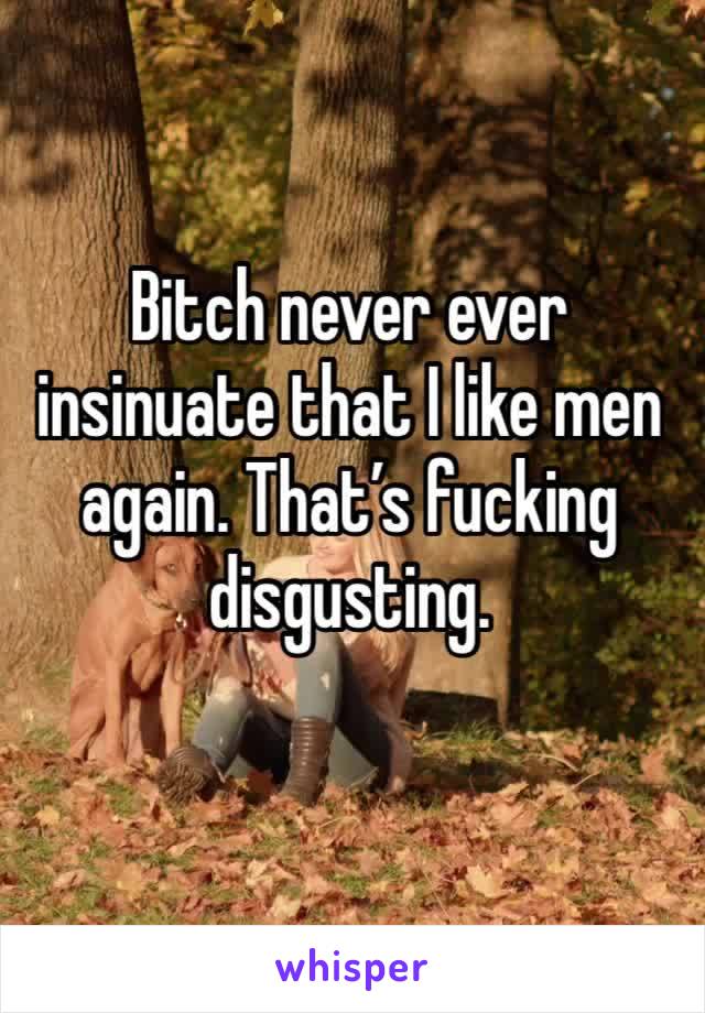 Bitch never ever insinuate that I like men again. That’s fucking disgusting. 