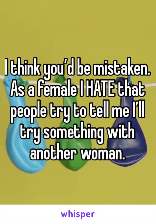 I think you’d be mistaken. As a female I HATE that people try to tell me I’ll try something with another woman. 