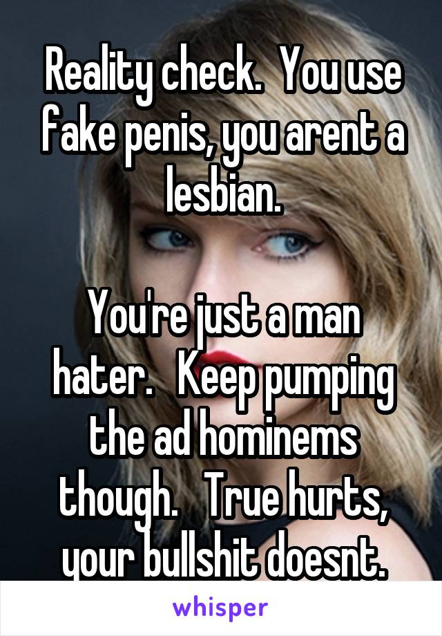 
Reality check.  You use fake penis, you arent a lesbian.

You're just a man hater.   Keep pumping the ad hominems though.   True hurts, your bullshit doesnt.