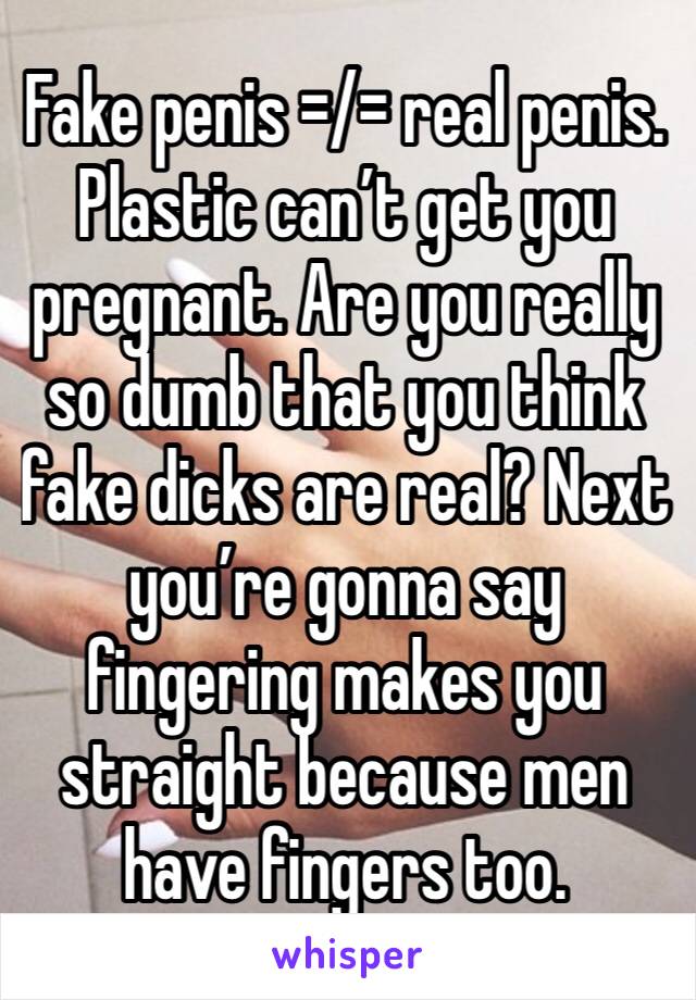 Fake penis =/= real penis. Plastic can’t get you pregnant. Are you really so dumb that you think fake dicks are real? Next you’re gonna say fingering makes you straight because men have fingers too.