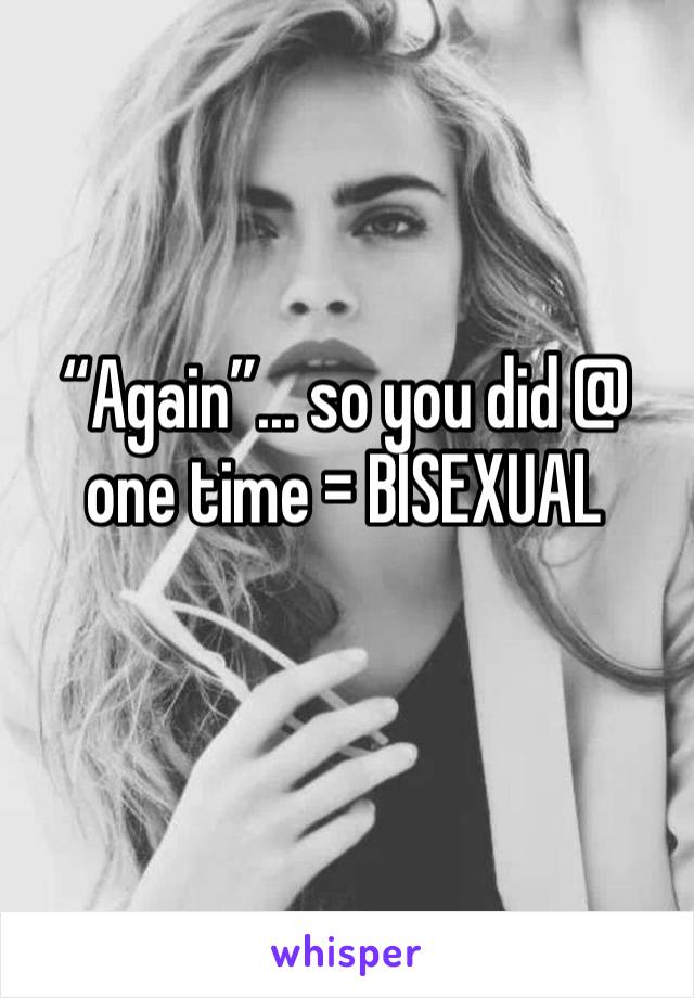 “Again”... so you did @ one time = BISEXUAL 
