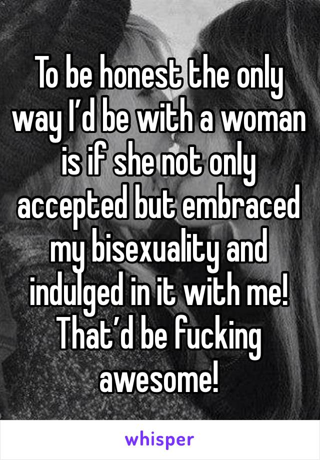 To be honest the only way I’d be with a woman is if she not only accepted but embraced my bisexuality and indulged in it with me!
That’d be fucking awesome! 