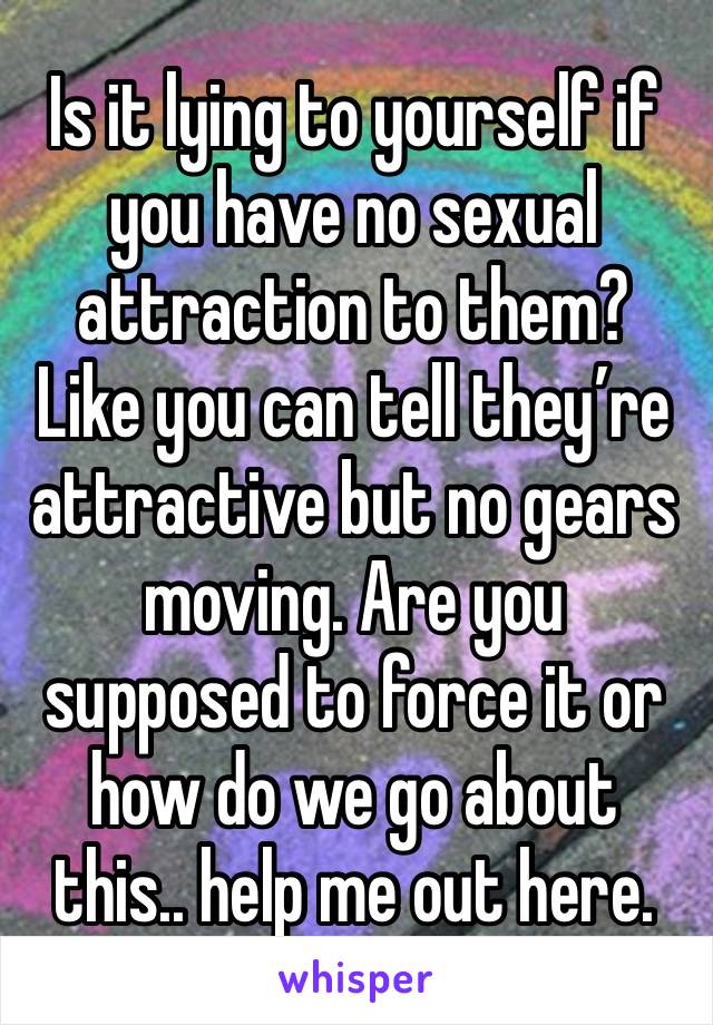 Is it lying to yourself if you have no sexual attraction to them? Like you can tell they’re attractive but no gears moving. Are you supposed to force it or how do we go about this.. help me out here. 