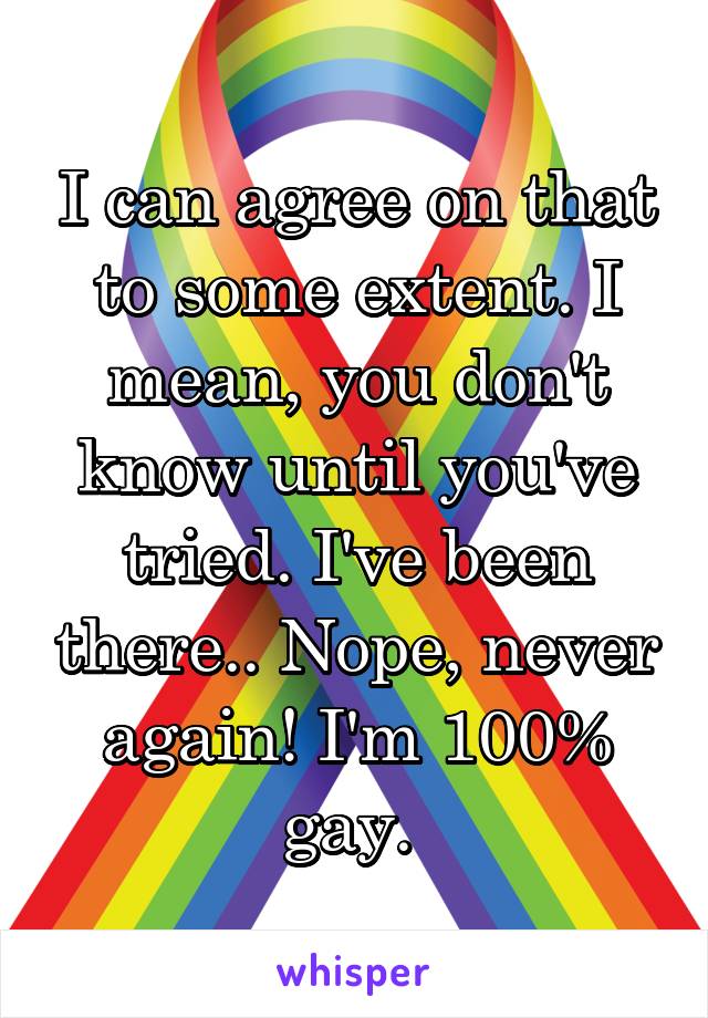 I can agree on that to some extent. I mean, you don't know until you've tried. I've been there.. Nope, never again! I'm 100% gay. 