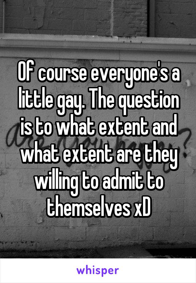 Of course everyone's a little gay. The question is to what extent and what extent are they willing to admit to themselves xD