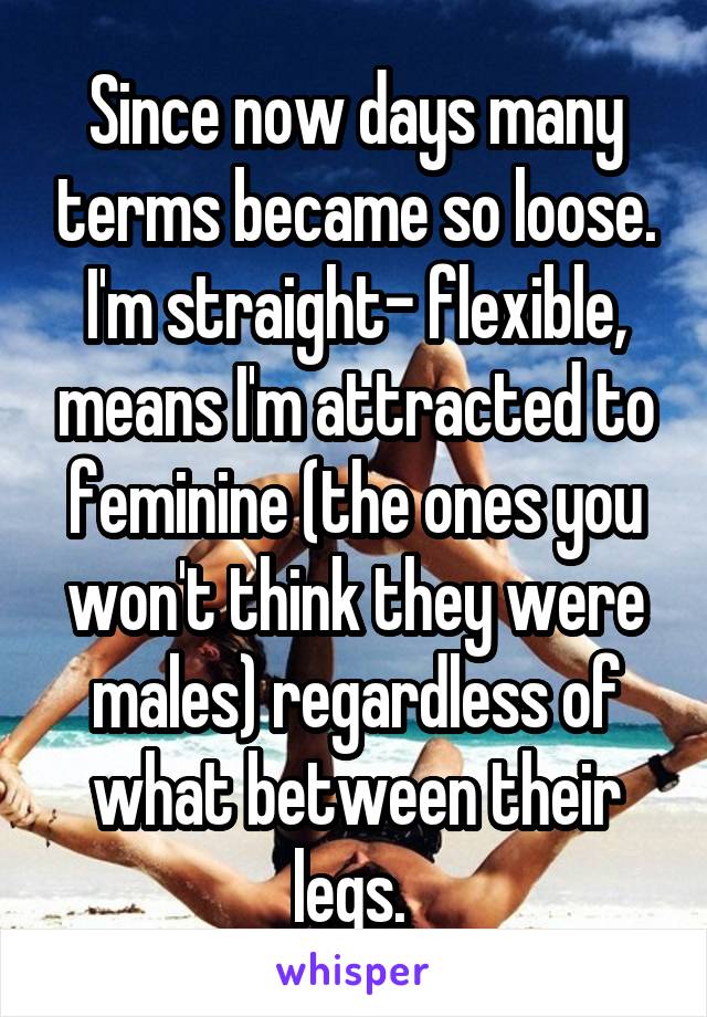 Since now days many terms became so loose. I'm straight- flexible, means I'm attracted to feminine (the ones you won't think they were males) regardless of what between their legs. 