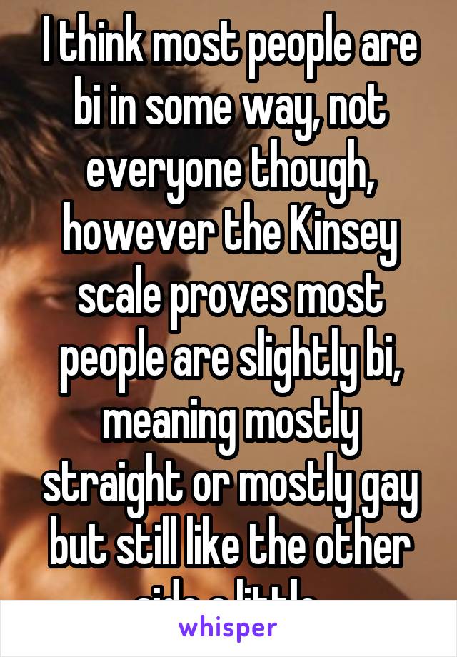 I think most people are bi in some way, not everyone though, however the Kinsey scale proves most people are slightly bi, meaning mostly straight or mostly gay but still like the other side a little 