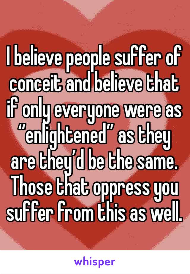 I believe people suffer of conceit and believe that if only everyone were as “enlightened” as they are they’d be the same. Those that oppress you suffer from this as well.