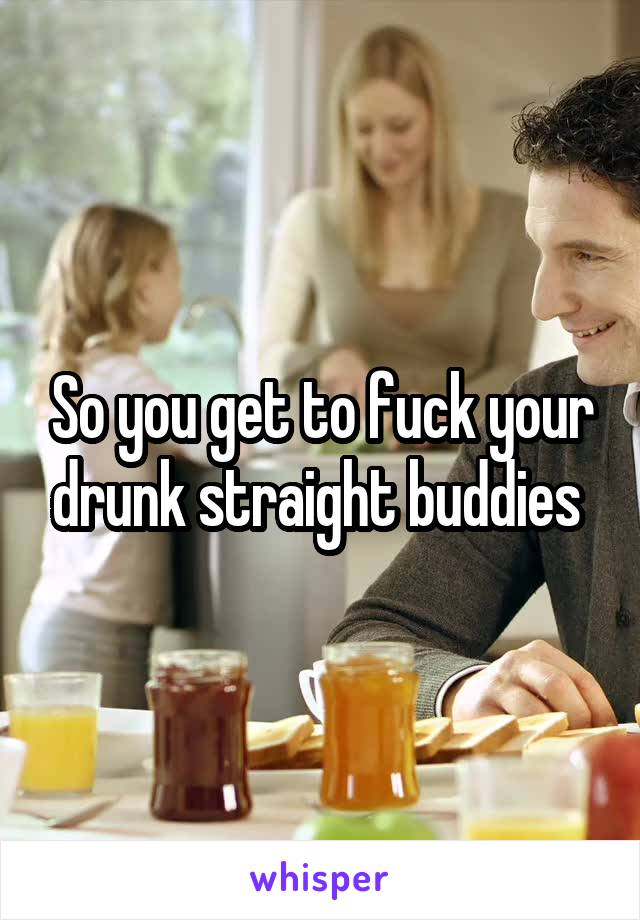 So you get to fuck your drunk straight buddies 