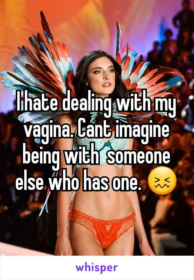 I hate dealing with my vagina. Cant imagine being with  someone else who has one. 😖