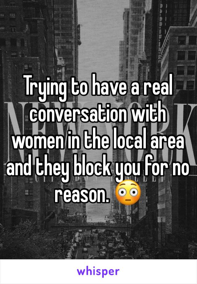 Trying to have a real conversation with women in the local area and they block you for no reason. 😳