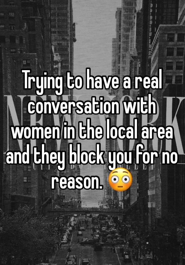 Trying to have a real conversation with women in the local area and they block you for no reason. 😳