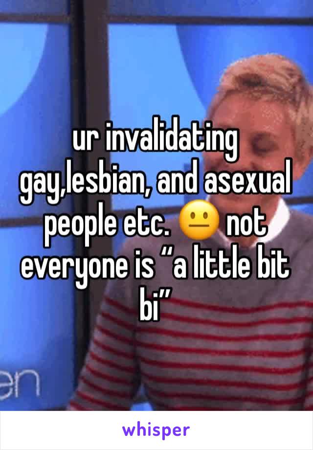 ur invalidating gay,lesbian, and asexual people etc. 😐 not everyone is “a little bit bi”