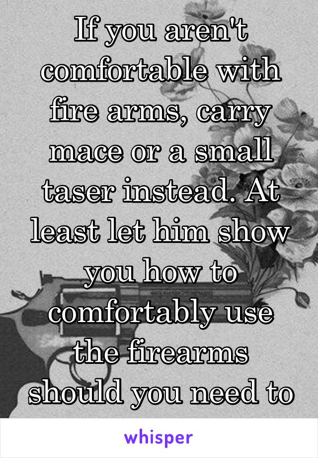 If you aren't comfortable with fire arms, carry mace or a small taser instead. At least let him show you how to comfortably use the firearms should you need to in an emergency. 