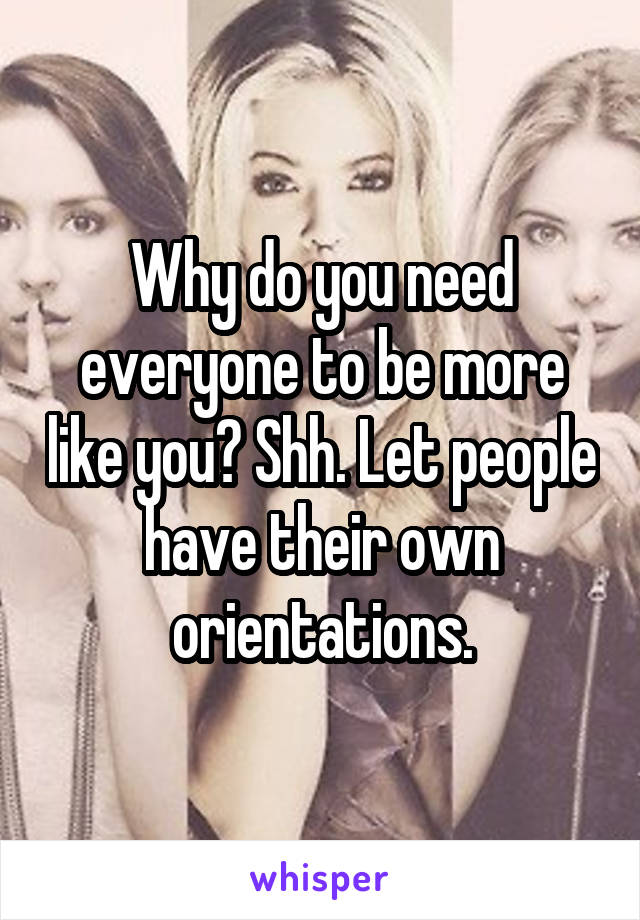 Why do you need everyone to be more like you? Shh. Let people have their own orientations.