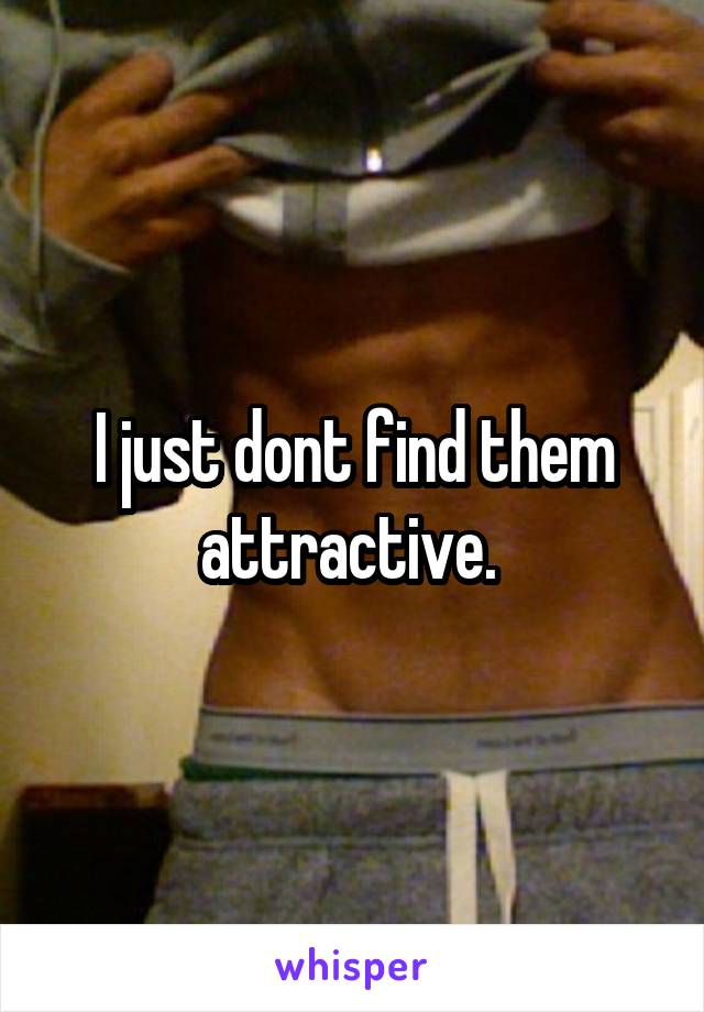 I just dont find them attractive. 