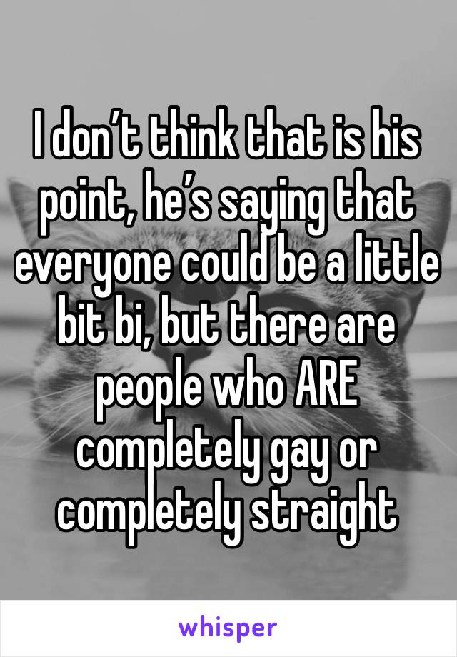 I don’t think that is his point, he’s saying that everyone could be a little bit bi, but there are people who ARE completely gay or completely straight