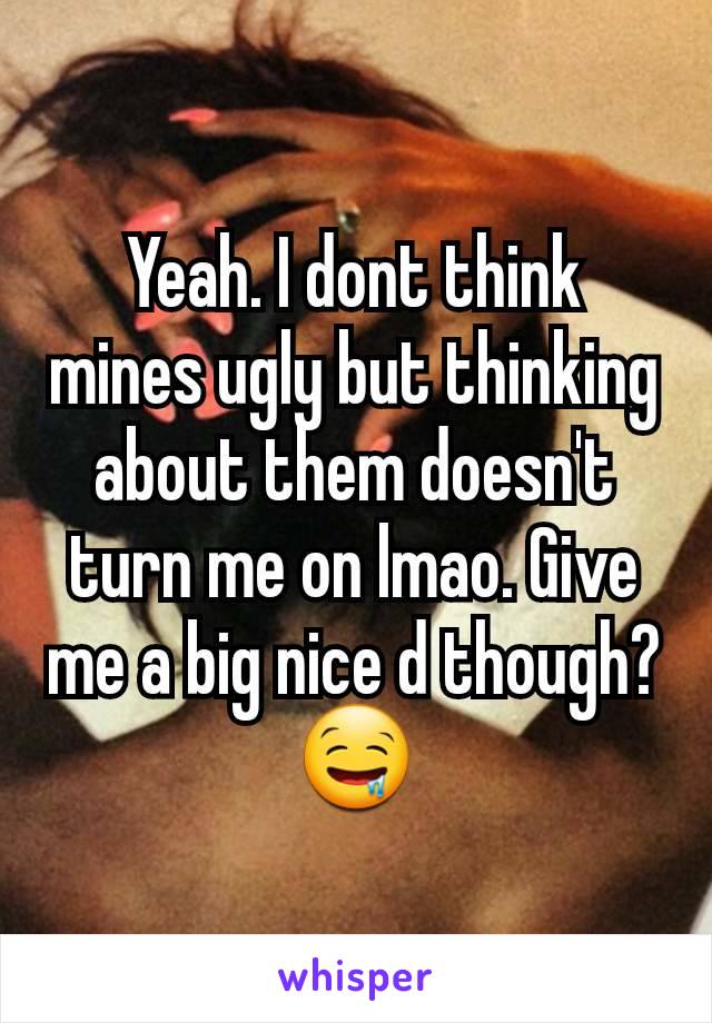 Yeah. I dont think mines ugly but thinking about them doesn't turn me on lmao. Give me a big nice d though?  🤤