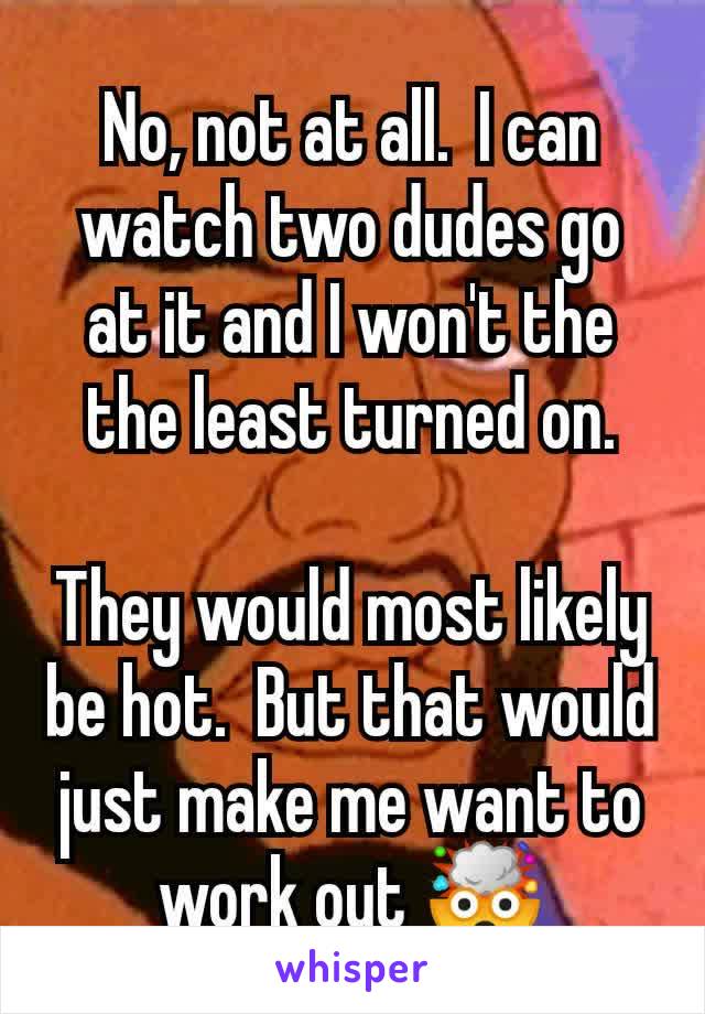 No, not at all.  I can watch two dudes go at it and I won't the the least turned on.

They would most likely be hot.  But that would just make me want to work out 🤯