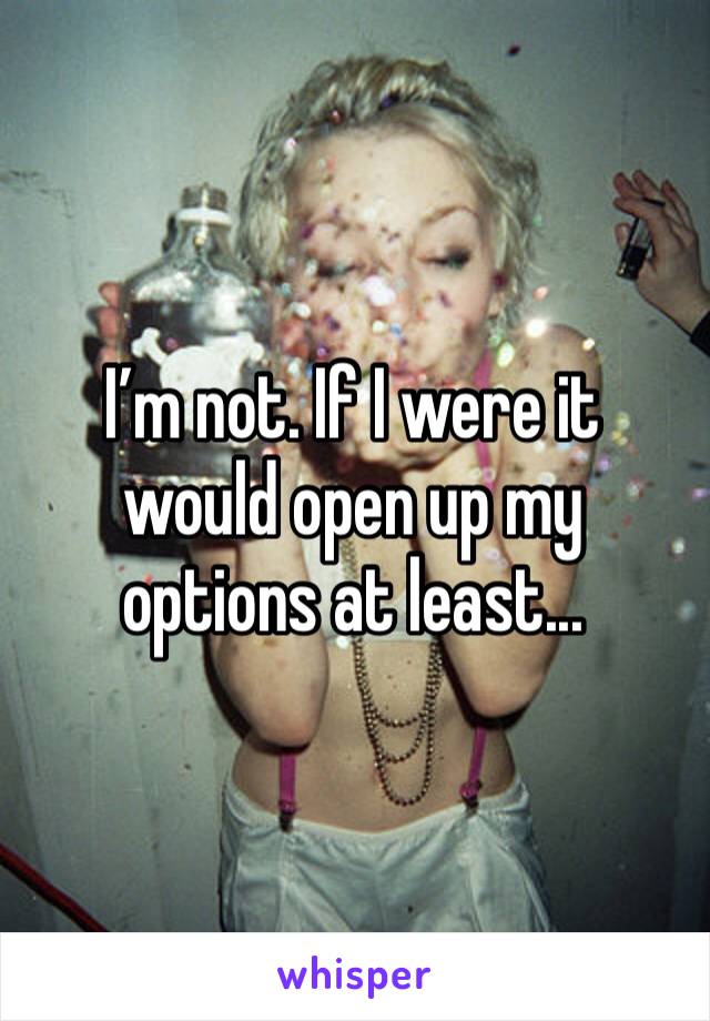 I’m not. If I were it would open up my options at least...