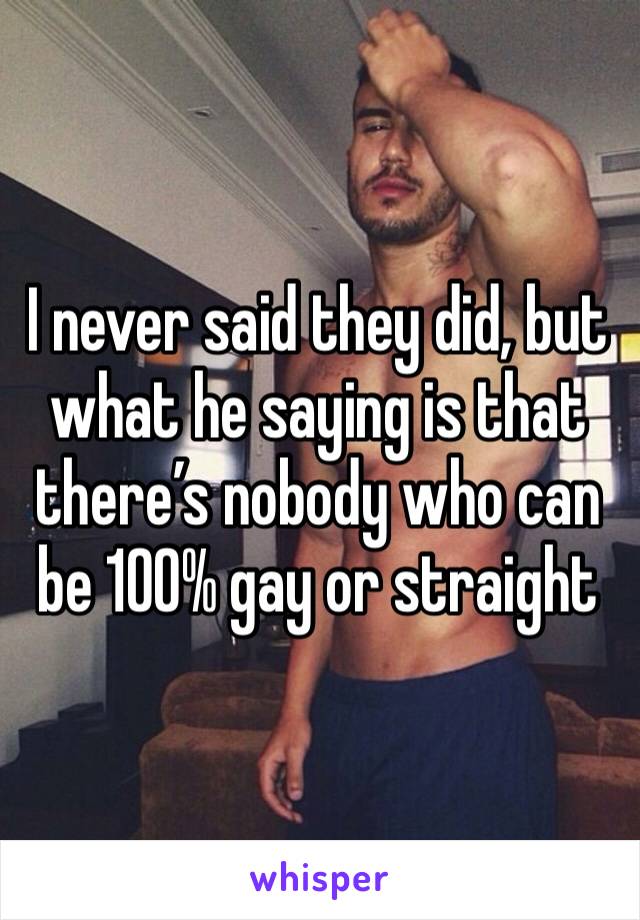 I never said they did, but what he saying is that there’s nobody who can be 100% gay or straight