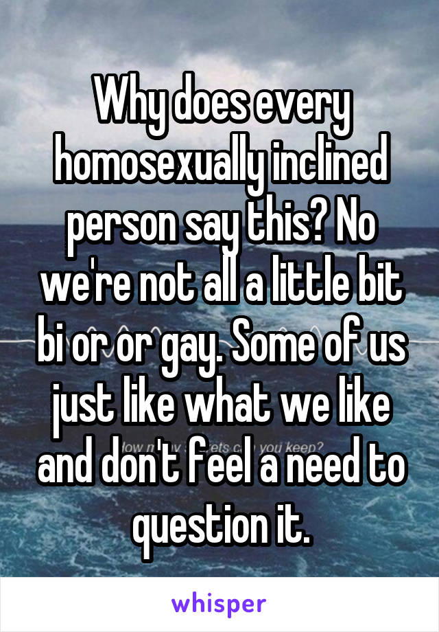 Why does every homosexually inclined person say this? No we're not all a little bit bi or or gay. Some of us just like what we like and don't feel a need to question it.