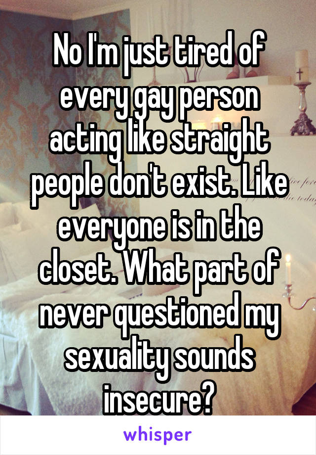 No I'm just tired of every gay person acting like straight people don't exist. Like everyone is in the closet. What part of never questioned my sexuality sounds insecure?