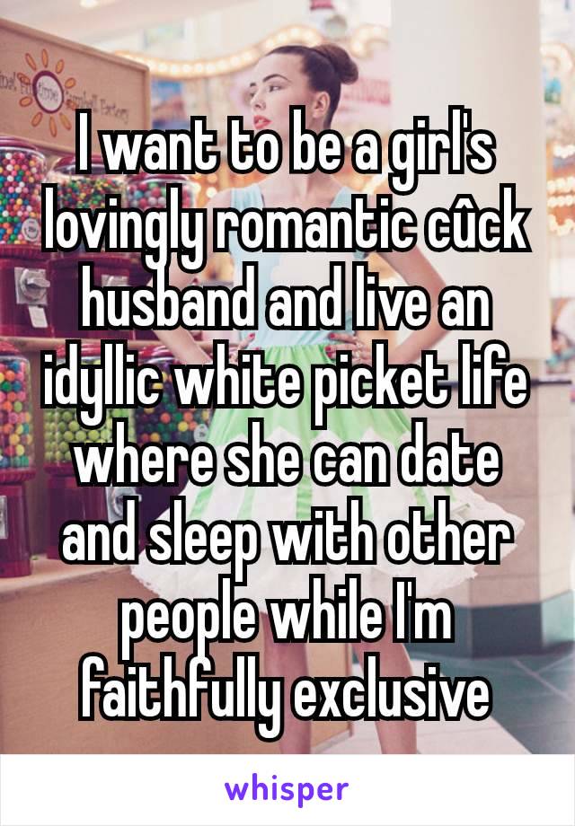 I want to be a girl's lovingly romantic cûck husband and live an idyllic white picket life where she can date and sleep with other people while I'm faithfully exclusive