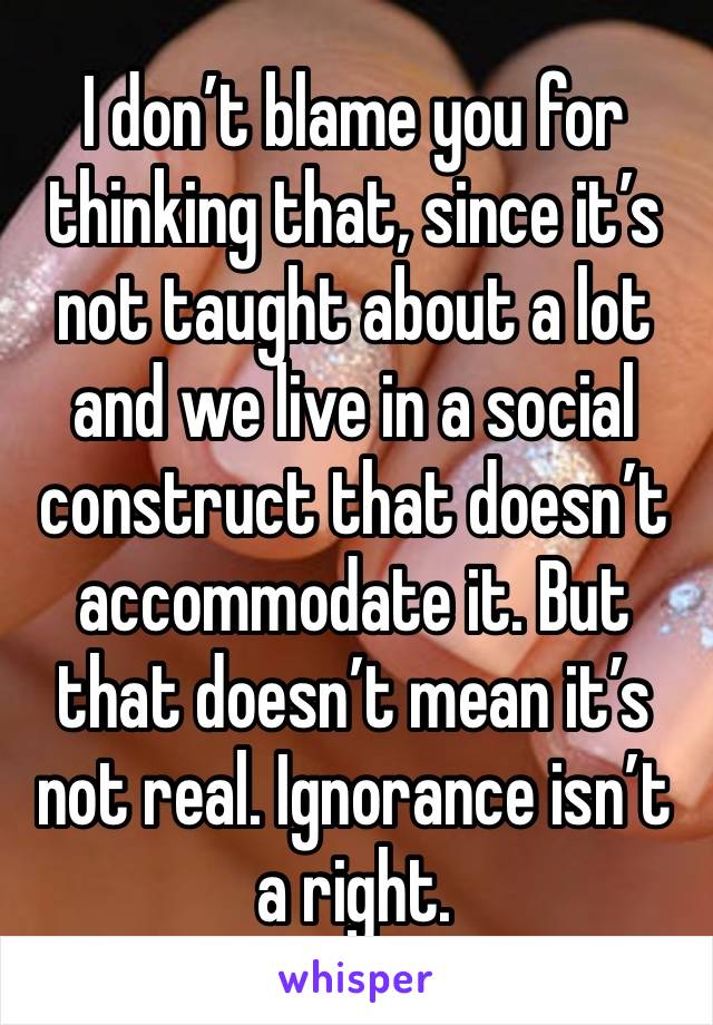 I don’t blame you for thinking that, since it’s not taught about a lot and we live in a social construct that doesn’t accommodate it. But that doesn’t mean it’s not real. Ignorance isn’t a right. 