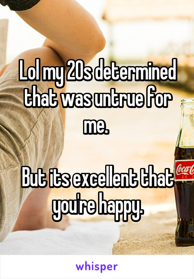 Lol my 20s determined that was untrue for me. 

But its excellent that you're happy.