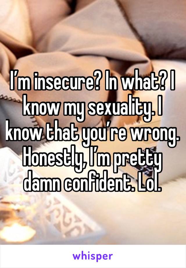 I’m insecure? In what? I know my sexuality. I know that you’re wrong. Honestly, I’m pretty damn confident. Lol. 