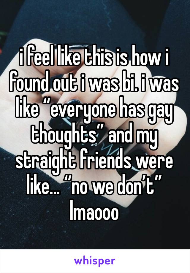 i feel like this is how i found out i was bi. i was like “everyone has gay thoughts” and my straight friends were like... “no we don’t” lmaooo