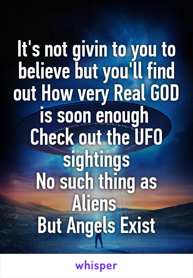 It's not givin to you to believe but you'll find out How very Real GOD is soon enough 
Check out the UFO sightings
No such thing as Aliens 
But Angels Exist