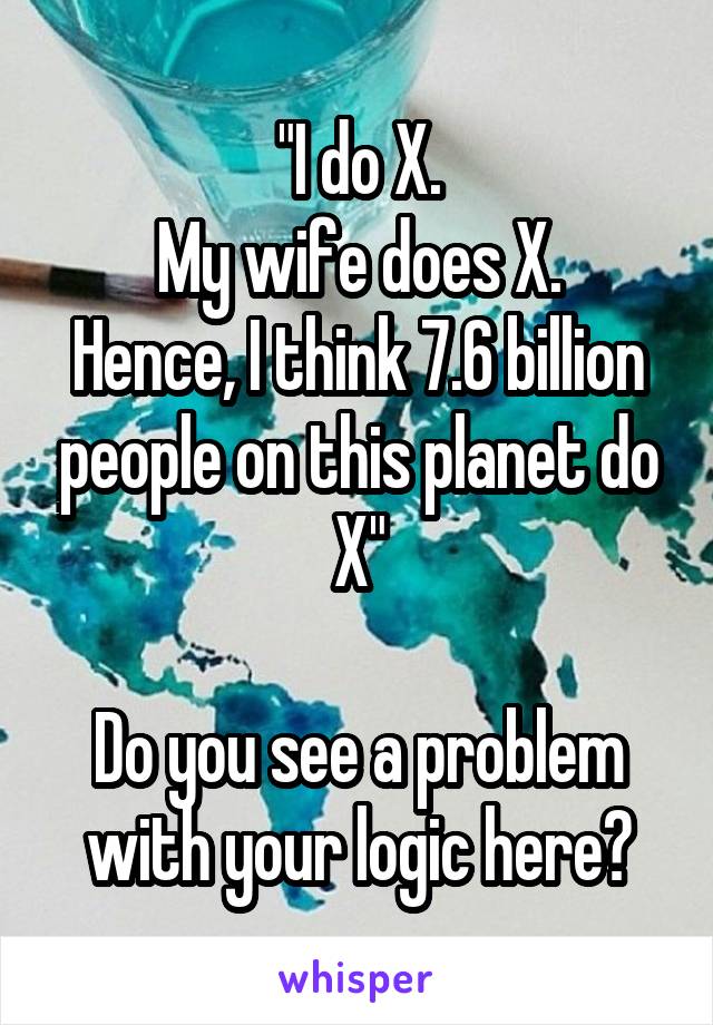 "I do X.
My wife does X.
Hence, I think 7.6 billion people on this planet do X"

Do you see a problem with your logic here?