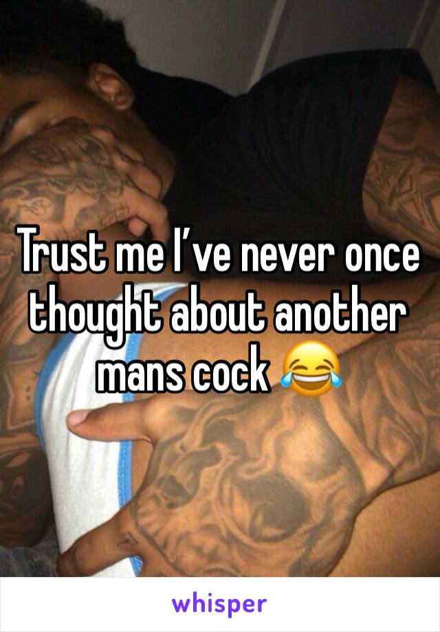 Trust me I’ve never once thought about another mans cock 😂