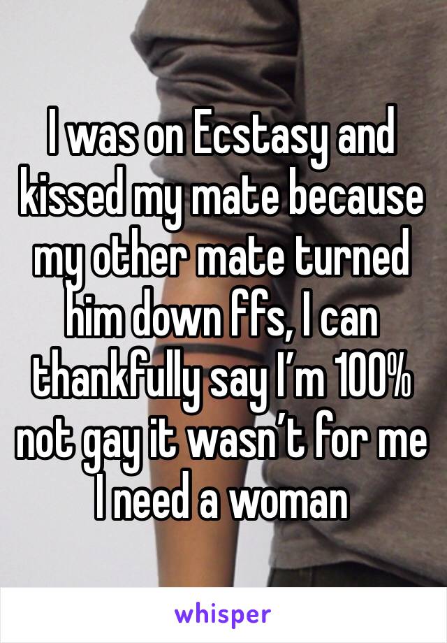 I was on Ecstasy and kissed my mate because my other mate turned him down ffs, I can thankfully say I’m 100% not gay it wasn’t for me I need a woman