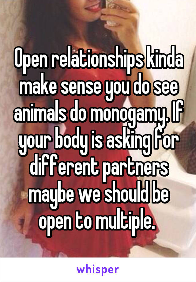 Open relationships kinda make sense you do see animals do monogamy. If your body is asking for different partners maybe we should be open to multiple. 