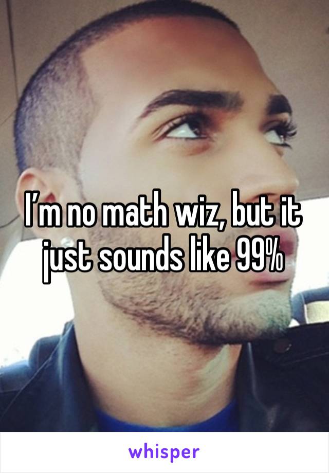 I’m no math wiz, but it just sounds like 99% 