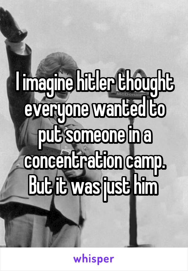 I imagine hitler thought everyone wanted to put someone in a concentration camp. But it was just him 