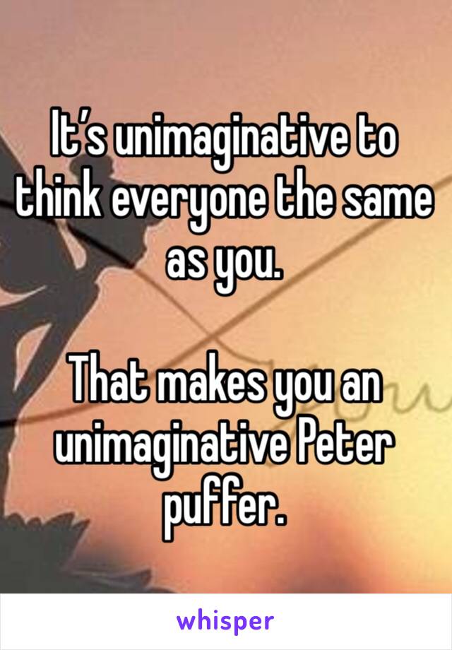 It’s unimaginative to think everyone the same as you. 

That makes you an unimaginative Peter puffer.  