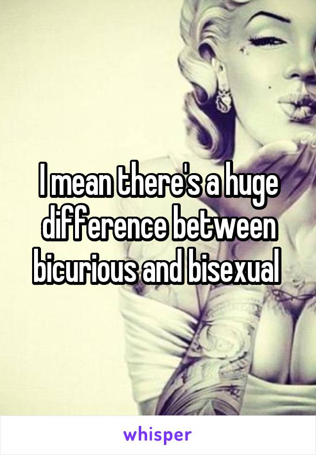 I mean there's a huge difference between bicurious and bisexual 