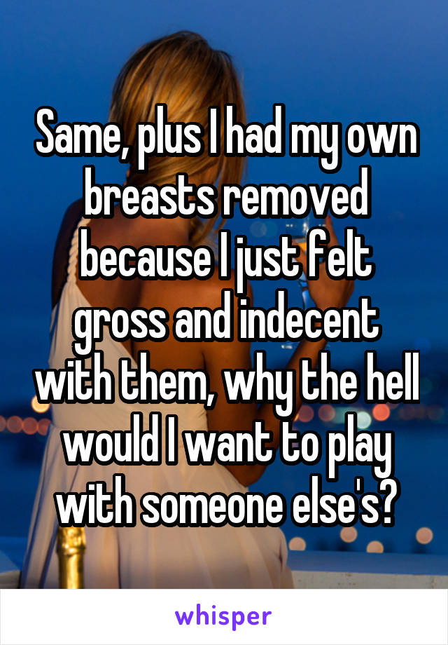 Same, plus I had my own breasts removed because I just felt gross and indecent with them, why the hell would I want to play with someone else's?