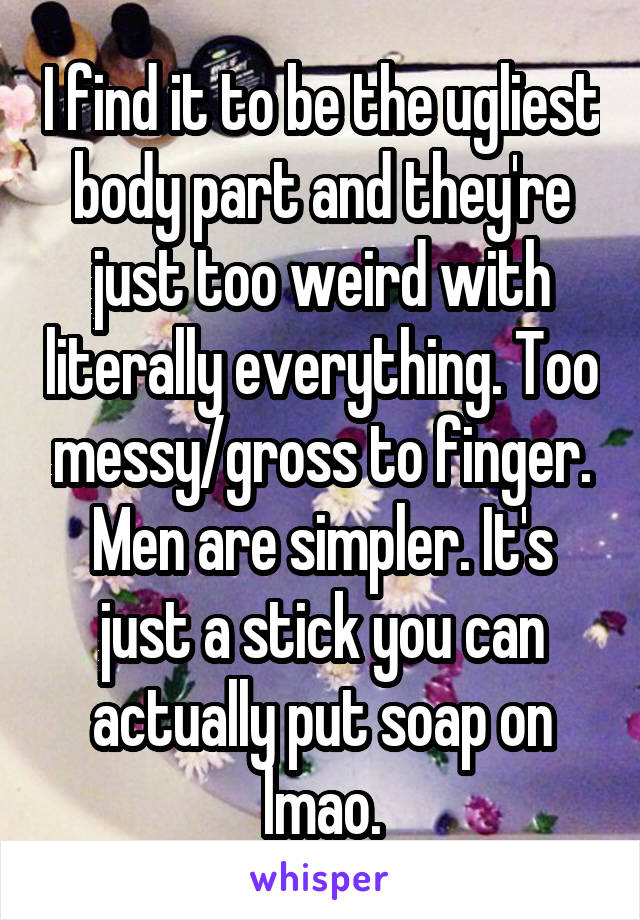 I find it to be the ugliest body part and they're just too weird with literally everything. Too messy/gross to finger. Men are simpler. It's just a stick you can actually put soap on lmao.