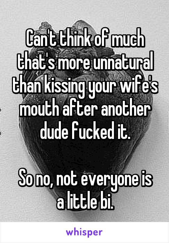 Can't think of much that's more unnatural than kissing your wife's mouth after another dude fucked it.

So no, not everyone is a little bi.