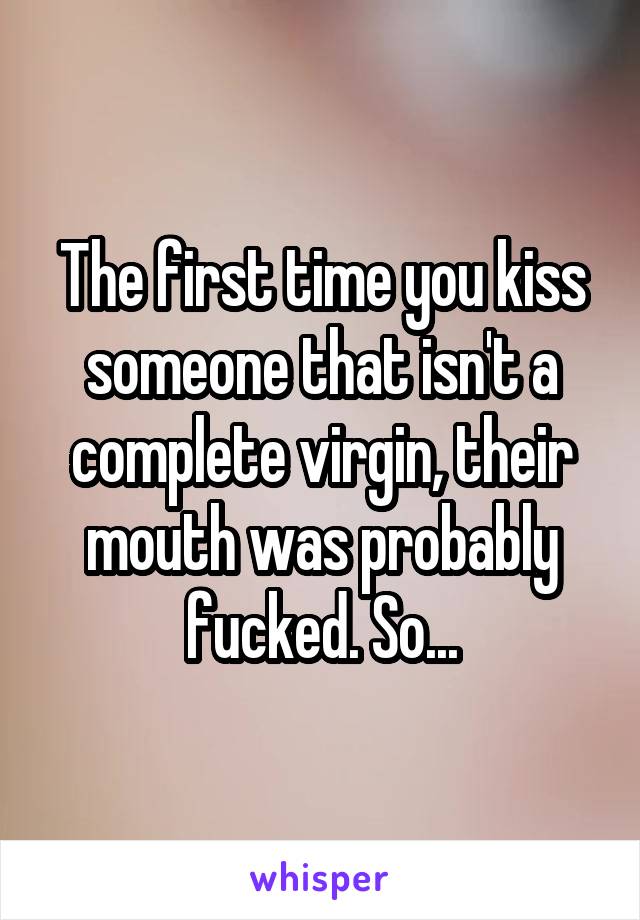 The first time you kiss someone that isn't a complete virgin, their mouth was probably fucked. So...